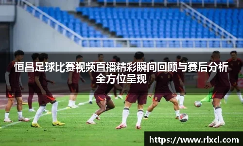 恒昌足球比赛视频直播精彩瞬间回顾与赛后分析全方位呈现