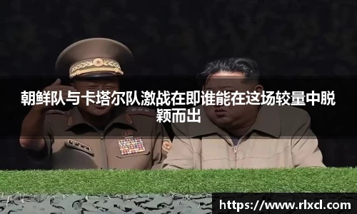 朝鲜队与卡塔尔队激战在即谁能在这场较量中脱颖而出