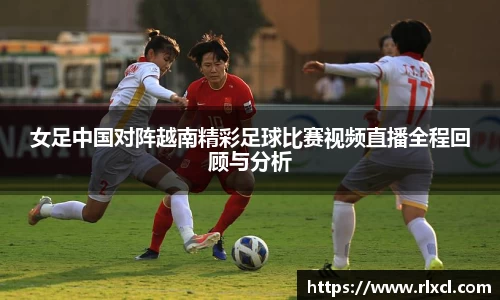 女足中国对阵越南精彩足球比赛视频直播全程回顾与分析